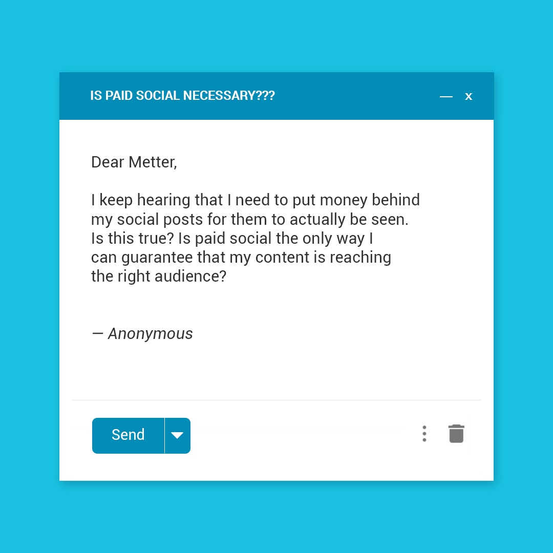 Dear Metter, I keep hearing that I need to put money behind my social posts for them to actually be seen. Is this true? Is paid social the only way I can guarantee that my content is reaching the right audience? — Anonymous 